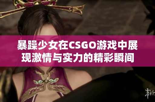 暴躁少女在CSGO游戏中展现激情与实力的精彩瞬间