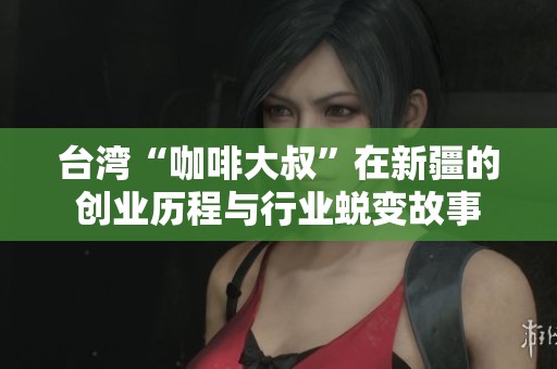 台湾“咖啡大叔”在新疆的创业历程与行业蜕变故事