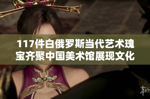 117件白俄罗斯当代艺术瑰宝齐聚中国美术馆展现文化魅力