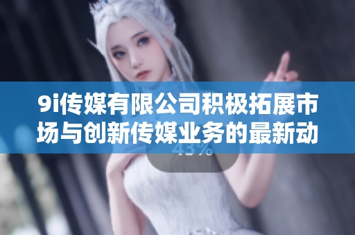 9i传媒有限公司积极拓展市场与创新传媒业务的最新动态