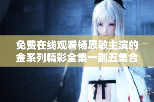 免费在线观看杨思敏主演的金系列精彩全集一到五集合辑