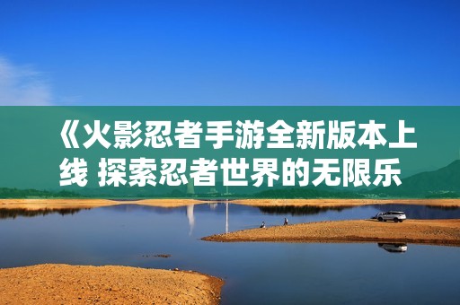 《火影忍者手游全新版本上线 探索忍者世界的无限乐趣》