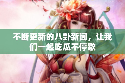 不断更新的八卦新闻，让我们一起吃瓜不停歇