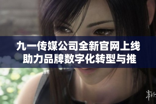 九一传媒公司全新官网上线 助力品牌数字化转型与推广