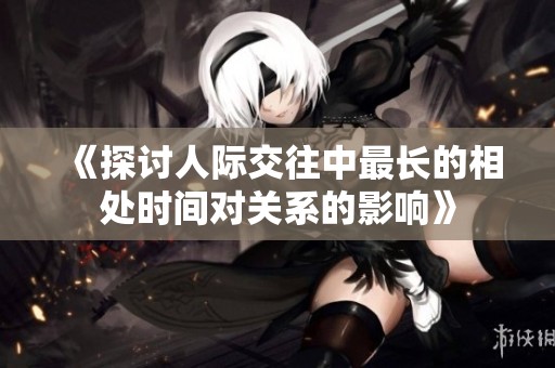 《探讨人际交往中最长的相处时间对关系的影响》