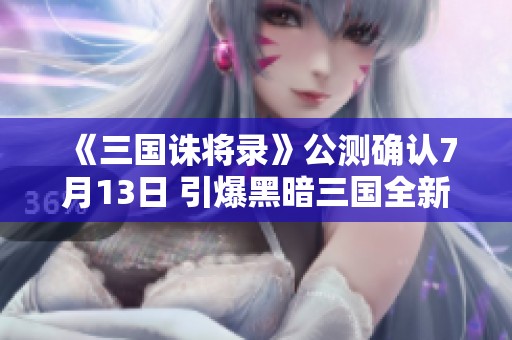 《三国诛将录》公测确认7月13日 引爆黑暗三国全新战斗体验