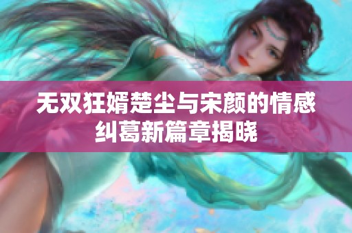 无双狂婿楚尘与宋颜的情感纠葛新篇章揭晓