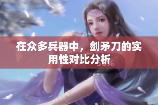 在众多兵器中，剑矛刀的实用性对比分析