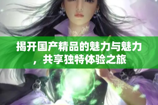 揭开国产精品的魅力与魅力，共享独特体验之旅
