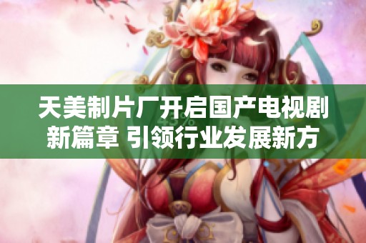 天美制片厂开启国产电视剧新篇章 引领行业发展新方向