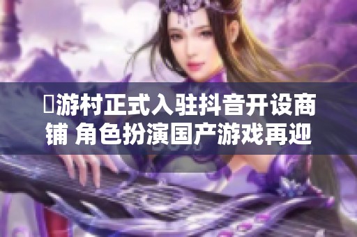囧游村正式入驻抖音开设商铺 角色扮演国产游戏再迎发展机会