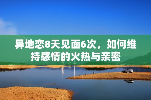 异地恋8天见面6次，如何维持感情的火热与亲密