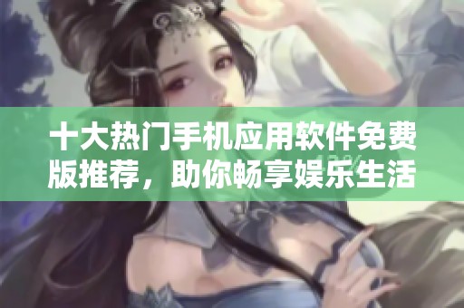 十大热门手机应用软件免费版推荐，助你畅享娱乐生活