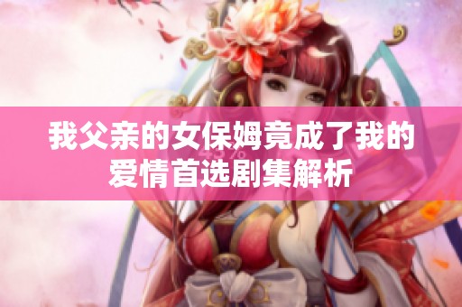 我父亲的女保姆竟成了我的爱情首选剧集解析