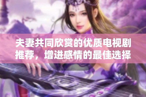 夫妻共同欣赏的优质电视剧推荐，增进感情的最佳选择