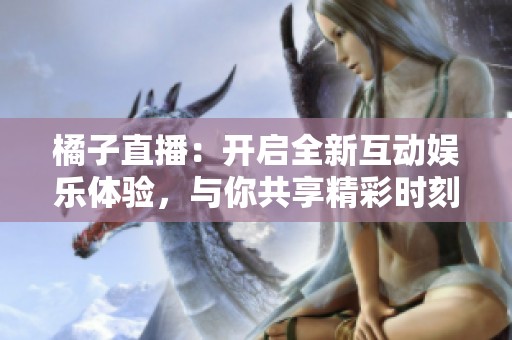 橘子直播：开启全新互动娱乐体验，与你共享精彩时刻