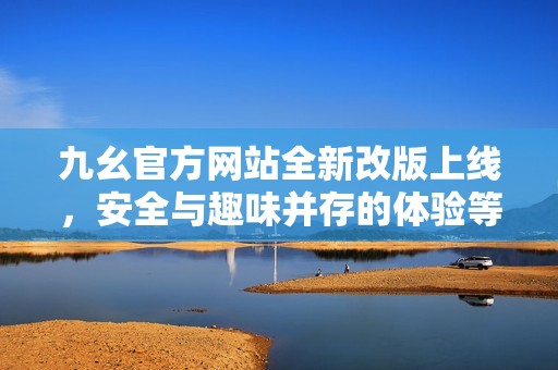 九幺官方网站全新改版上线，安全与趣味并存的体验等你来探索