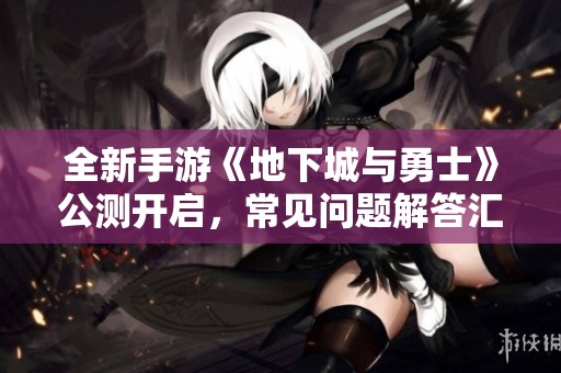 全新手游《地下城与勇士》公测开启，常见问题解答汇总