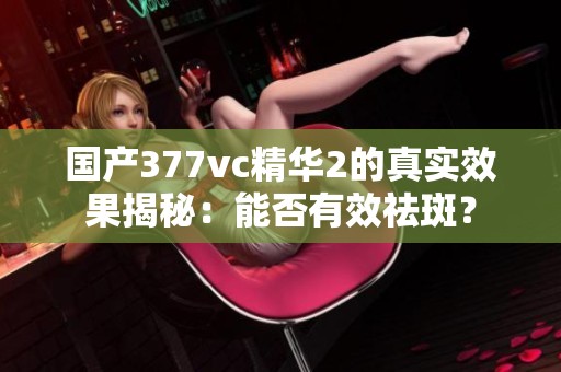 国产377vc精华2的真实效果揭秘：能否有效祛斑？
