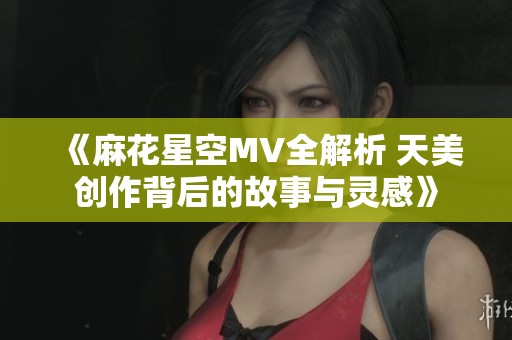 《麻花星空MV全解析 天美创作背后的故事与灵感》
