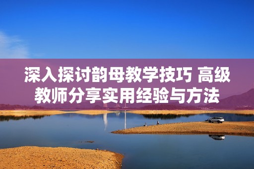 深入探讨韵母教学技巧 高级教师分享实用经验与方法