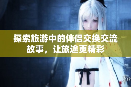 探索旅游中的伴侣交换交流故事，让旅途更精彩