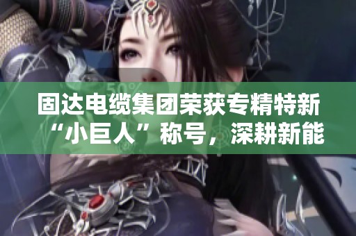 固达电缆集团荣获专精特新“小巨人”称号，深耕新能源领域