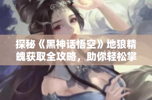 探秘《黑神话悟空》地狼精魄获取全攻略，助你轻松掌握强力道具
