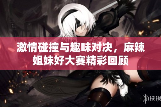 激情碰撞与趣味对决，麻辣姐妹好大赛精彩回顾