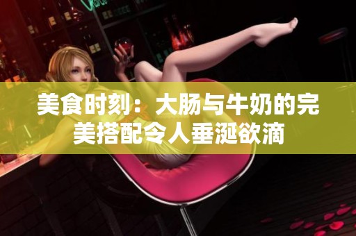 美食时刻：大肠与牛奶的完美搭配令人垂涎欲滴