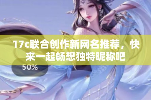 17c联合创作新网名推荐，快来一起畅想独特昵称吧