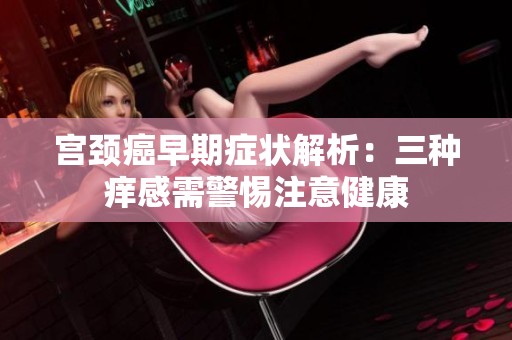 宫颈癌早期症状解析：三种痒感需警惕注意健康
