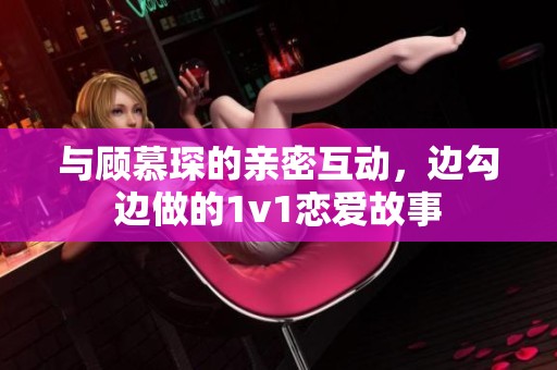 与顾慕琛的亲密互动，边勾边做的1v1恋爱故事