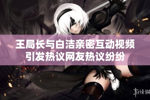 王局长与白洁亲密互动视频引发热议网友热议纷纷