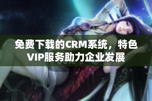 免费下载的CRM系统，特色VIP服务助力企业发展