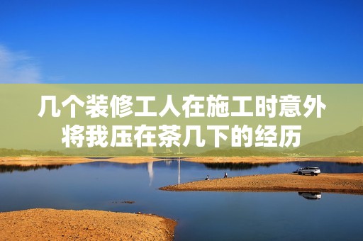 几个装修工人在施工时意外将我压在茶几下的经历