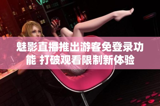 魅影直播推出游客免登录功能 打破观看限制新体验