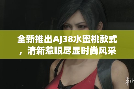 全新推出AJ38水蜜桃款式，清新惹眼尽显时尚风采
