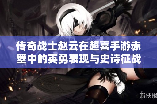 传奇战士赵云在超喜手游赤壁中的英勇表现与史诗征战