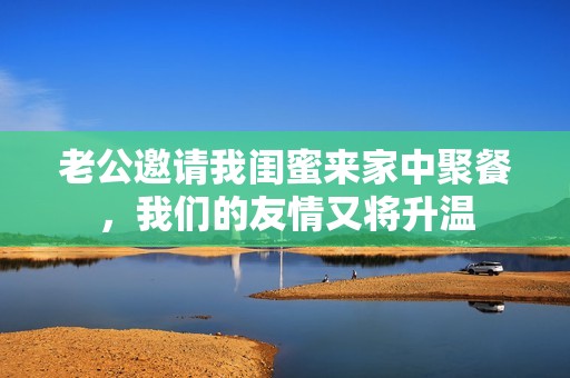 老公邀请我闺蜜来家中聚餐，我们的友情又将升温