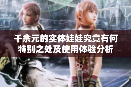 千余元的实体娃娃究竟有何特别之处及使用体验分析