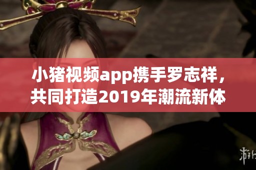 小猪视频app携手罗志祥，共同打造2019年潮流新体验