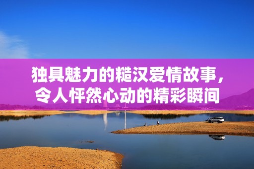 独具魅力的糙汉爱情故事，令人怦然心动的精彩瞬间