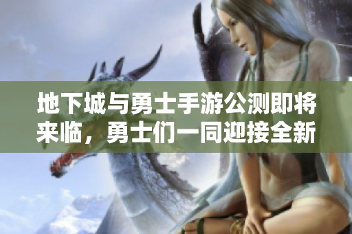 地下城与勇士手游公测即将来临，勇士们一同迎接全新挑战！