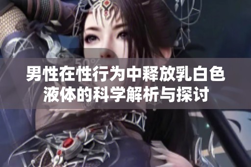 男性在性行为中释放乳白色液体的科学解析与探讨