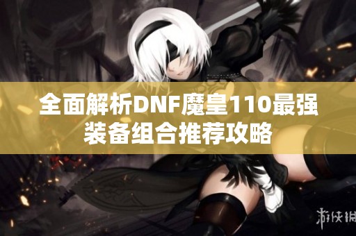 全面解析DNF魔皇110最强装备组合推荐攻略