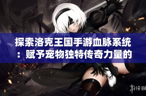 探索洛克王国手游血脉系统：赋予宠物独特传奇力量的奥秘