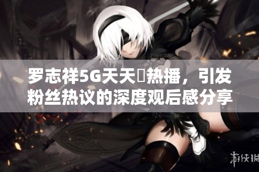 罗志祥5G天天奭热播，引发粉丝热议的深度观后感分享