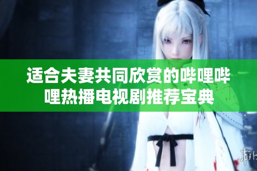 适合夫妻共同欣赏的哔哩哔哩热播电视剧推荐宝典