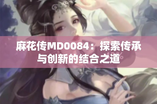 麻花传MD0084：探索传承与创新的结合之道